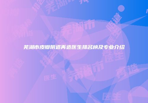 芜湖市皮瓣阴道再造医生排名榜及专业介绍
