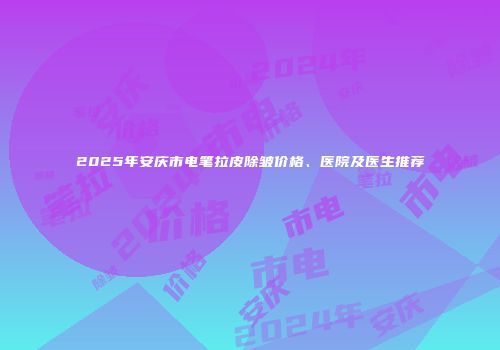 2025年安庆市电笔拉皮除皱价格、医院及医生推荐