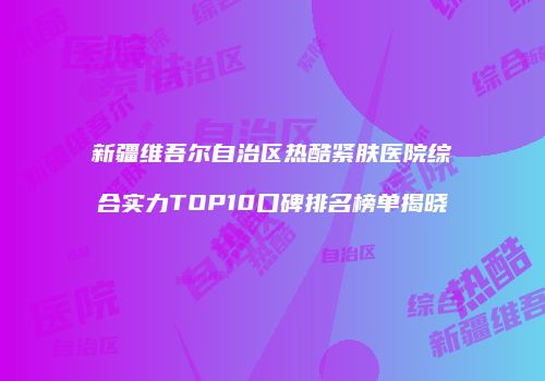 新疆维吾尔自治区热酷紧肤医院综合实力TOP10口碑排名榜单揭晓