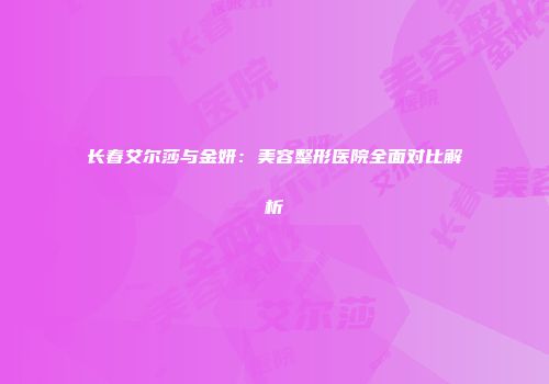 长春艾尔莎与金妍：美容整形医院全面对比解析