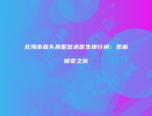 北海市蒜头鼻整容术医生排行榜:美丽蜕变之旅