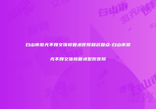 白山市激光不良文饰修复术医院知名盘点-白山市激光不良文饰修复术整形医院