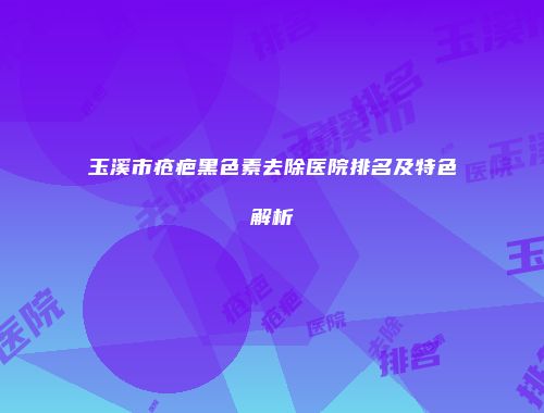 玉溪市疮疤黑色素去除医院排名及特色解析