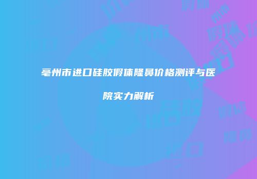 亳州市进口硅胶假体隆鼻价格测评与医院实力解析