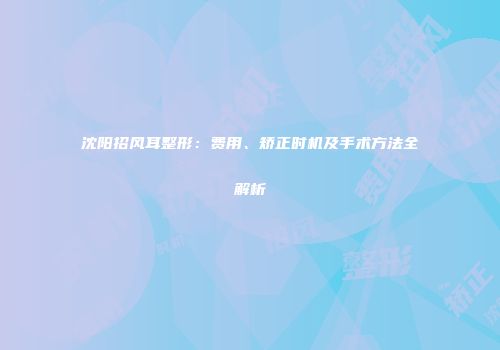 沈阳招风耳整形:费用、矫正时机及手术方法全解析