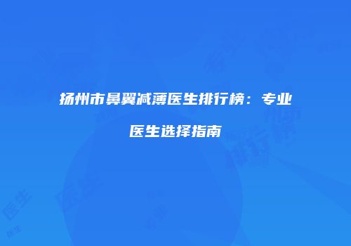 扬州市鼻翼减薄医生排行榜:专业医生选择指南