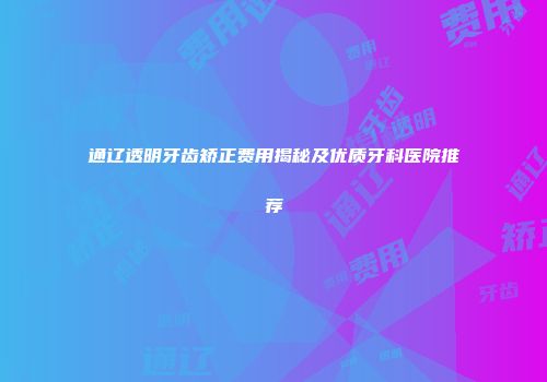 通辽透明牙齿矫正费用揭秘及优质牙科医院推荐