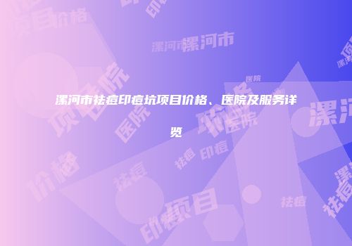 漯河市祛痘印痘坑项目价格、医院及服务详览