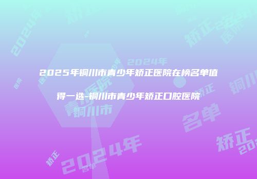 2025年铜川市青少年矫正医院在榜名单值得一选-铜川市青少年矫正口腔医院