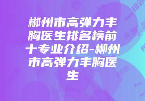 郴州市高弹力丰胸医生排名榜前十专业介绍-郴州市高弹力丰胸医生