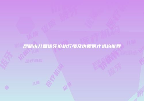 昆明市儿童拔牙价格行情及优质医疗机构推荐