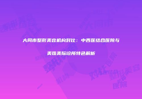 大同市整形美容机构对比：中西医结合医院与美珠美际诊所特色解析
