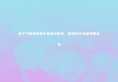 咸宁下颌线微整专家张柠医生：精湛技艺成就美丽蜕变