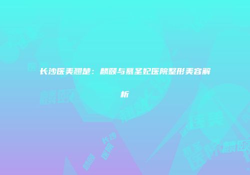 长沙医美翘楚：麟颐与慕圣妃医院整形美容解析