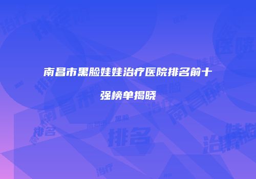 南昌市黑脸娃娃治疗医院排名前十强榜单揭晓