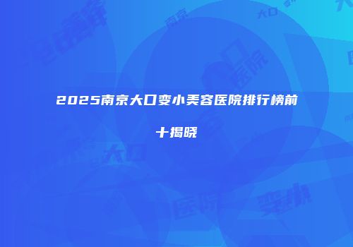 2025南京大口变小美容医院排行榜前十揭晓