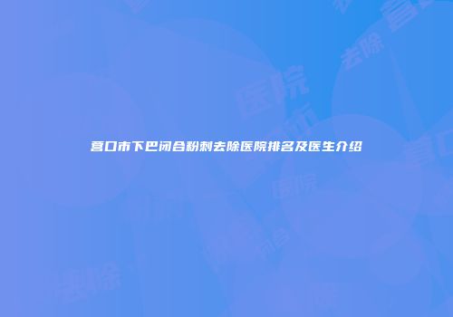 营口市下巴闭合粉刺去除医院排名及医生介绍