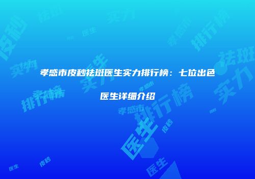 孝感市皮秒祛斑医生实力排行榜：七位出色医生详细介绍