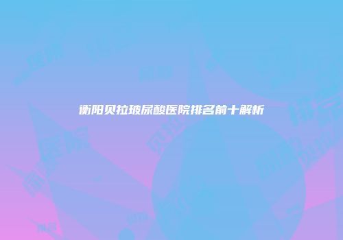 衡阳贝拉玻尿酸医院排名前十解析