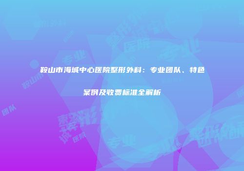 鞍山市海城中心医院整形外科：专业团队、特色案例及收费标准全解析