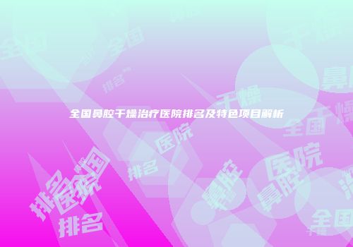 全国鼻腔干燥治疗医院排名及特色项目解析