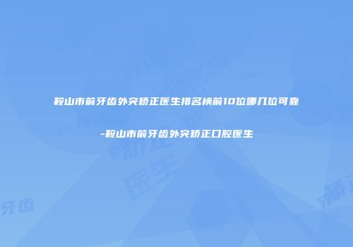 鞍山市前牙齿外突矫正医生排名榜前10位哪几位可靠-鞍山市前牙齿外突矫正口腔医生