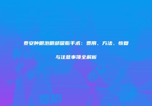 泰安肿眼泡眼部吸脂手术:费用、方法、恢复与注意事项全解析