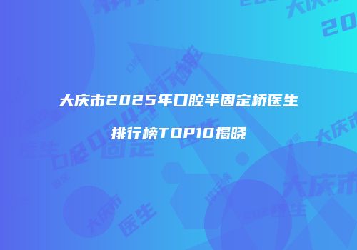 大庆市2025年口腔半固定桥医生排行榜TOP10揭晓