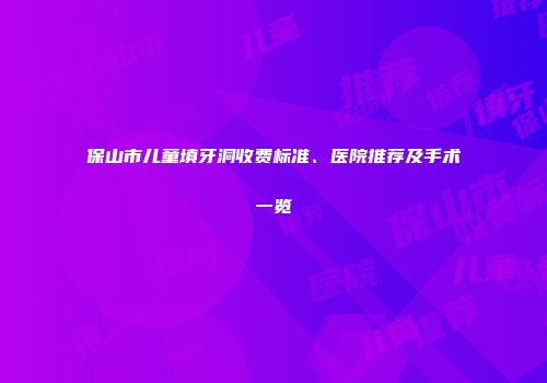 保山市儿童填牙洞收费标准、医院推荐及手术一览