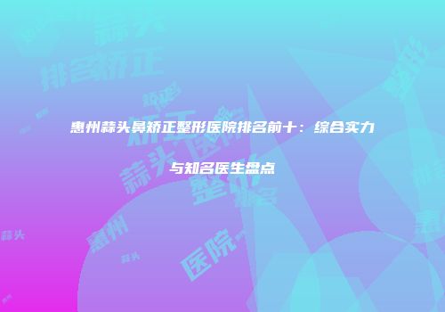 惠州蒜头鼻矫正整形医院排名前十：综合实力与知名医生盘点