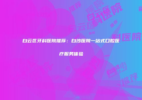 白云区牙科医院推荐：白沙医院一站式口腔医疗服务体验