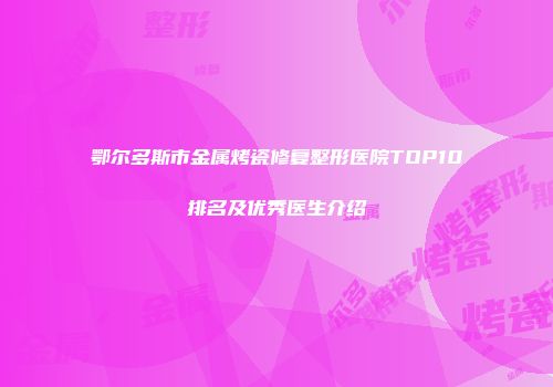 鄂尔多斯市金属烤瓷修复整形医院TOP10排名及优秀医生介绍