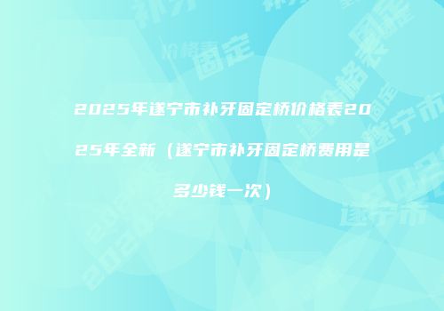 2025年遂宁市补牙固定桥价格表2025年全新（遂宁市补牙固定桥费用是多少钱一次）
