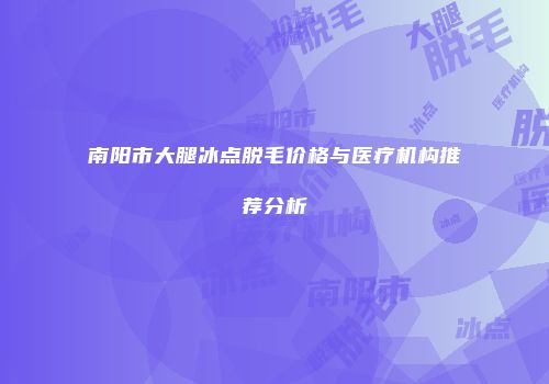 南阳市大腿冰点脱毛价格与医疗机构推荐分析