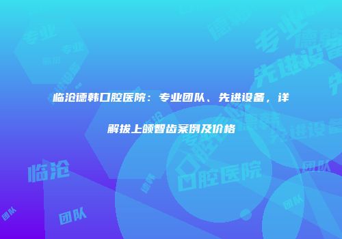 临沧德韩口腔医院:专业团队、先进设备,详解拔上颌智齿案例及价格
