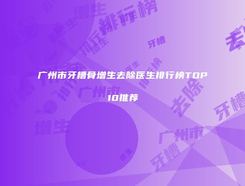 广州市牙槽骨增生去除医生排行榜TOP10推荐