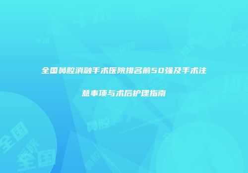 全国鼻腔消融手术医院排名前50强及手术注意事项与术后护理指南