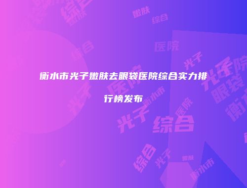 衡水市光子嫩肤去眼袋医院综合实力排行榜发布