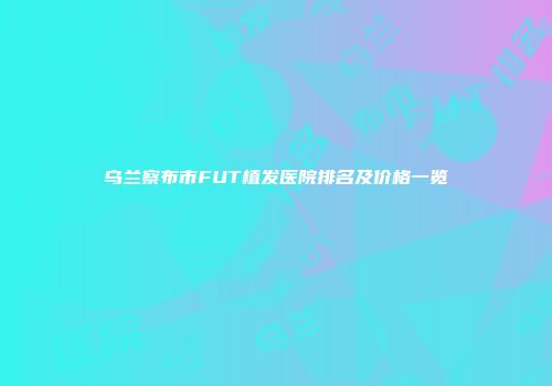 乌兰察布市FUT植发医院排名及价格一览