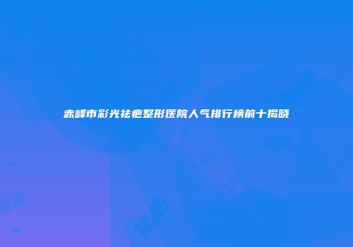 赤峰市彩光祛疤整形医院人气排行榜前十揭晓