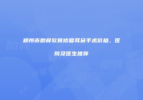 郑州市肋骨软骨修复耳朵手术价格、医院及医生推荐