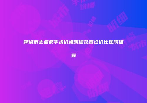 聊城市去疤痕手术价格明细及高性价比医院推荐