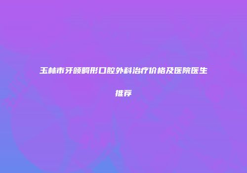 玉林市牙颌畸形口腔外科治疗价格及医院医生推荐
