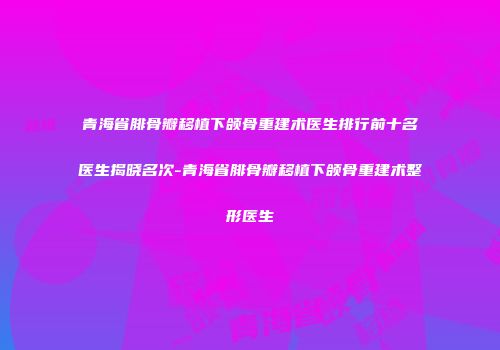 青海省腓骨瓣移植下颌骨重建术医生排行前十名医生揭晓名次-青海省腓骨瓣移植下颌骨重建术整形医生