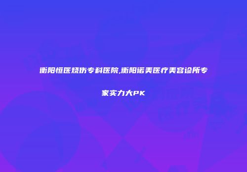 衡阳恒医烧伤专科医院,衡阳诺美医疗美容诊所专家实力大PK