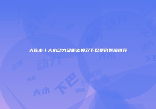 大连市十大水动力吸脂去掉双下巴整形医院推荐