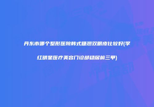 丹东市哪个整形医院韩式睫翘双眼皮比较好(李红明星医疗美容门诊部稳居前三甲)