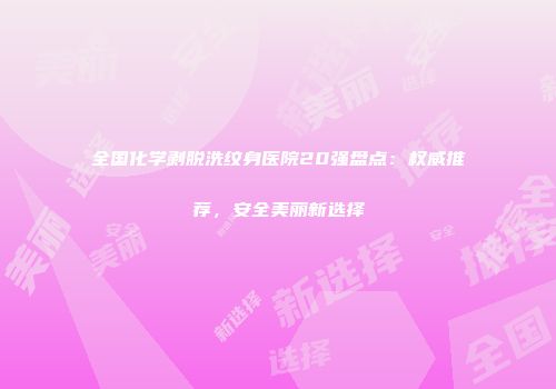 全国化学剥脱洗纹身医院20强盘点:权威推荐,安全美丽新选择