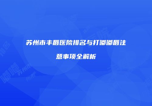 苏州市丰唇医院排名与打嘟嘟唇注意事项全解析