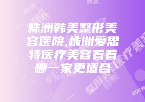 株洲韩美整形美容医院,株洲爱思特医疗美容看看哪一家更适合